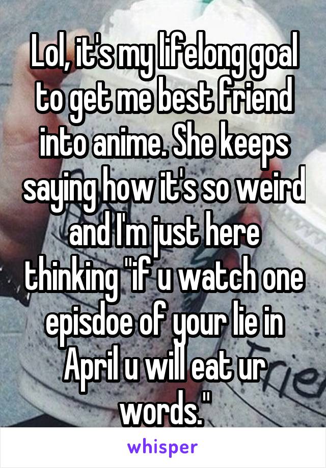 Lol, it's my lifelong goal to get me best friend into anime. She keeps saying how it's so weird and I'm just here thinking "if u watch one episdoe of your lie in April u will eat ur words."