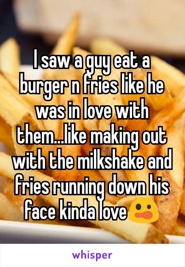 I saw a guy eat a burger n fries like he was in love with them...like making out with the milkshake and fries running down his face kinda love😲