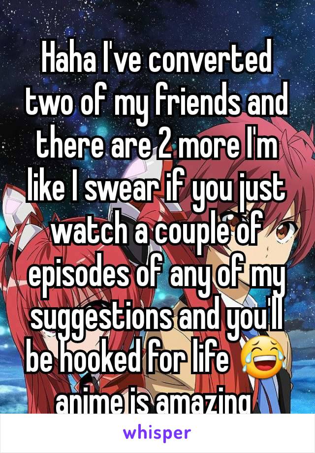 Haha I've converted two of my friends and there are 2 more I'm like I swear if you just watch a couple of episodes of any of my suggestions and you'll be hooked for life 😂 anime is amazing 