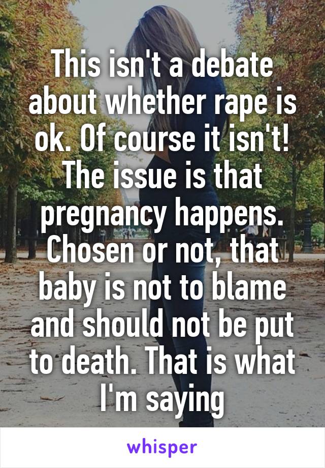 This isn't a debate about whether rape is ok. Of course it isn't! The issue is that pregnancy happens. Chosen or not, that baby is not to blame and should not be put to death. That is what I'm saying