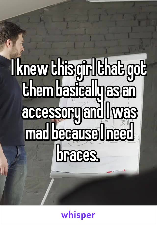 I knew this girl that got them basically as an accessory and I was mad because I need braces. 