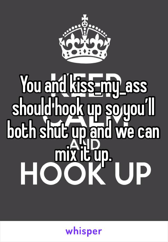 You and kiss_my_ass should hook up so you’ll both shut up and we can mix it up.