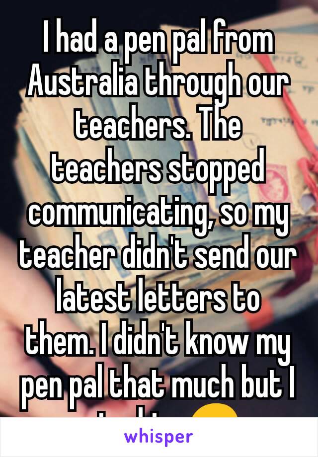 I had a pen pal from Australia through our teachers. The teachers stopped communicating, so my teacher didn't send our latest letters to them. I didn't know my pen pal that much but I miss him 😞