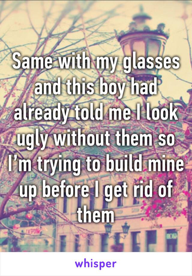 Same with my glasses and this boy had already told me I look ugly without them so I’m trying to build mine up before I get rid of them 