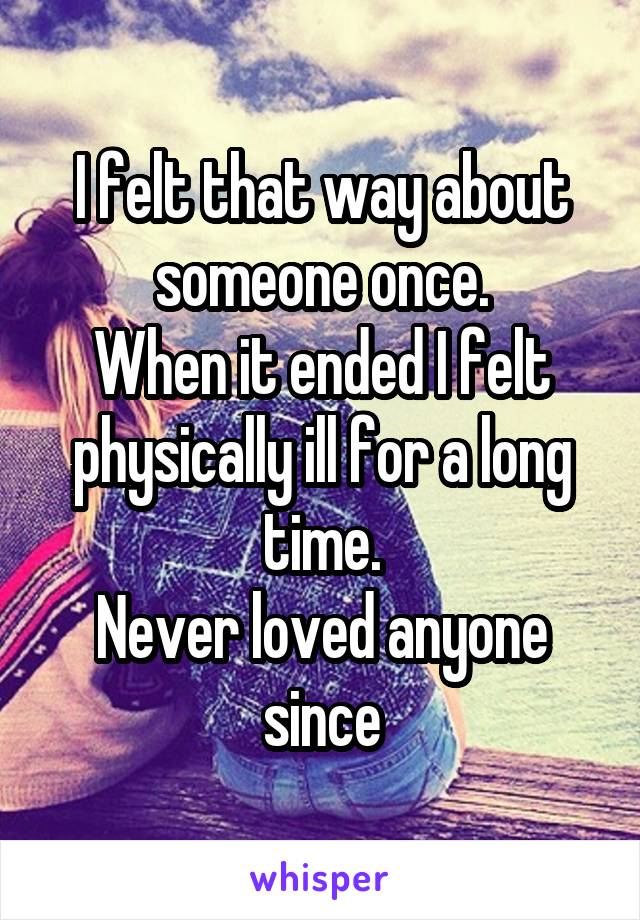 I felt that way about someone once.
When it ended I felt physically ill for a long time.
Never loved anyone since