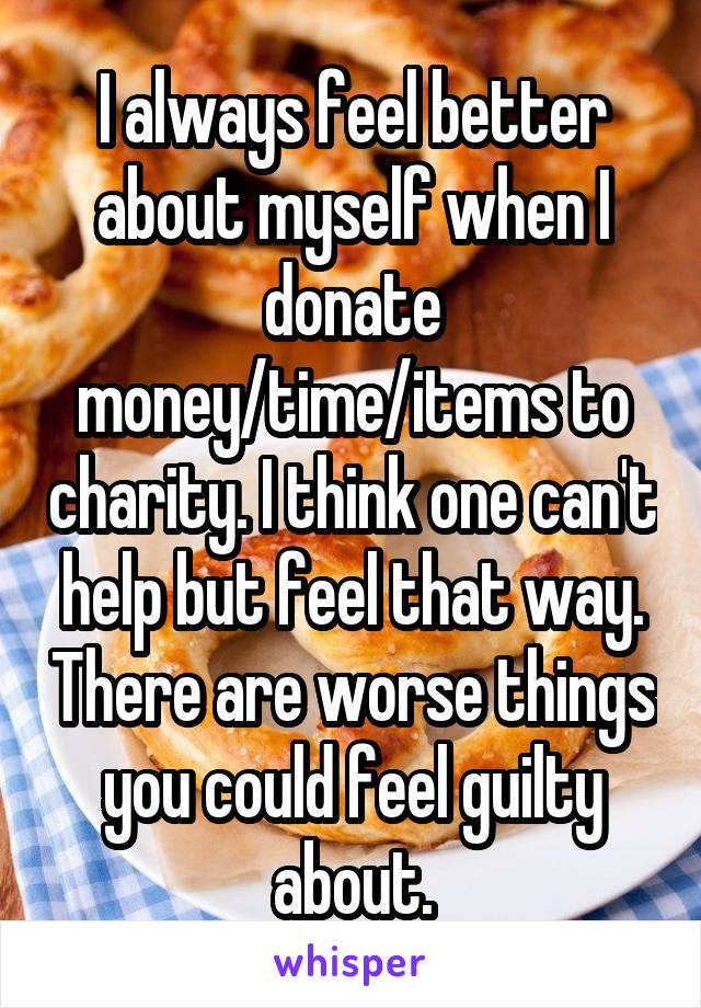 I always feel better about myself when I donate money/time/items to charity. I think one can't help but feel that way. There are worse things you could feel guilty about.