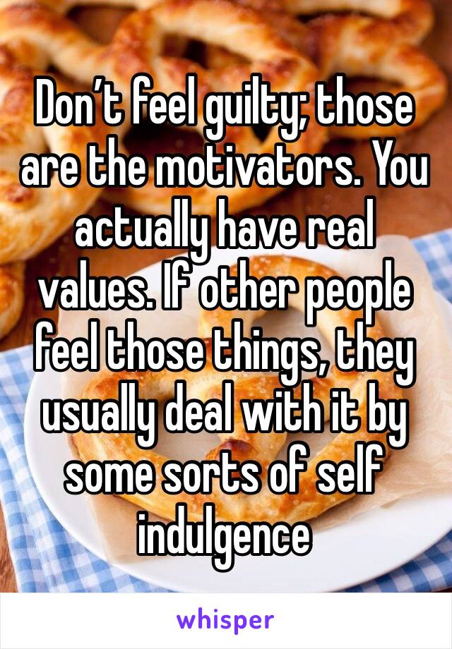 Don’t feel guilty; those are the motivators. You actually have real values. If other people feel those things, they usually deal with it by some sorts of self indulgence 