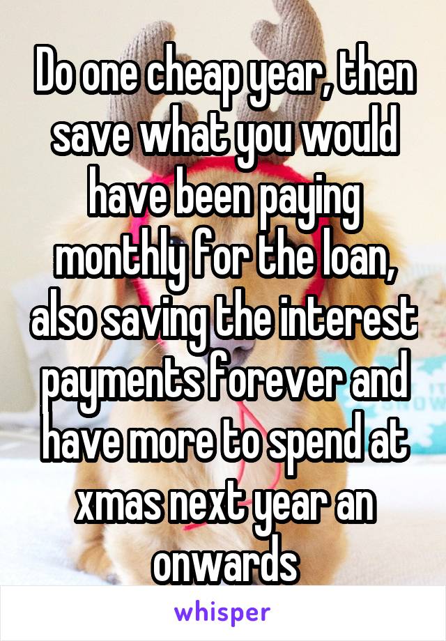 Do one cheap year, then save what you would have been paying monthly for the loan, also saving the interest payments forever and have more to spend at xmas next year an onwards