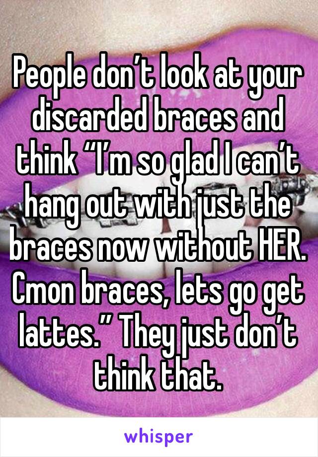 People don’t look at your discarded braces and think “I’m so glad I can’t hang out with just the braces now without HER. Cmon braces, lets go get lattes.” They just don’t think that. 