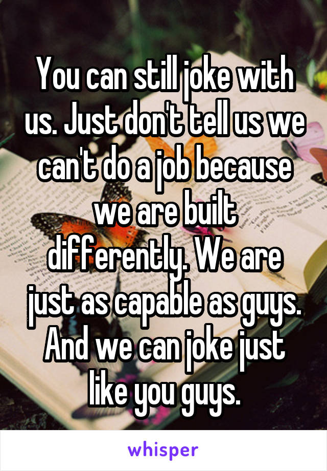 You can still joke with us. Just don't tell us we can't do a job because we are built differently. We are just as capable as guys. And we can joke just like you guys.