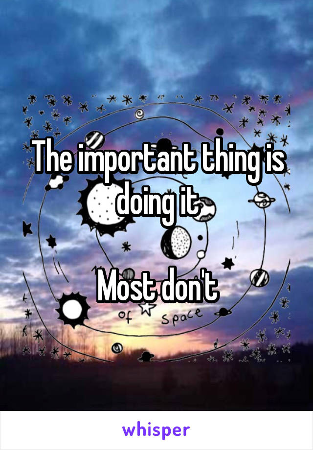 The important thing is doing it

Most don't