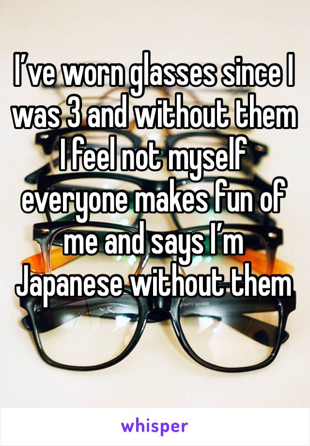 I’ve worn glasses since I was 3 and without them I feel not myself everyone makes fun of me and says I’m Japanese without them 