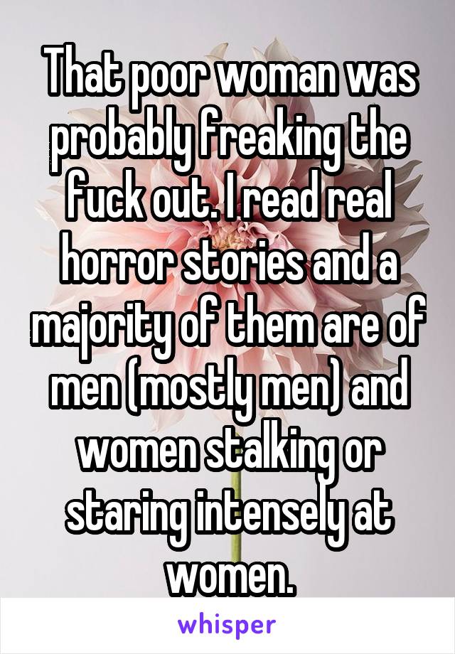 That poor woman was probably freaking the fuck out. I read real horror stories and a majority of them are of men (mostly men) and women stalking or staring intensely at women.