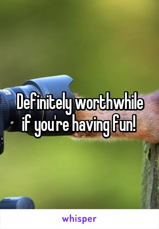 Definitely worthwhile if you're having fun! 