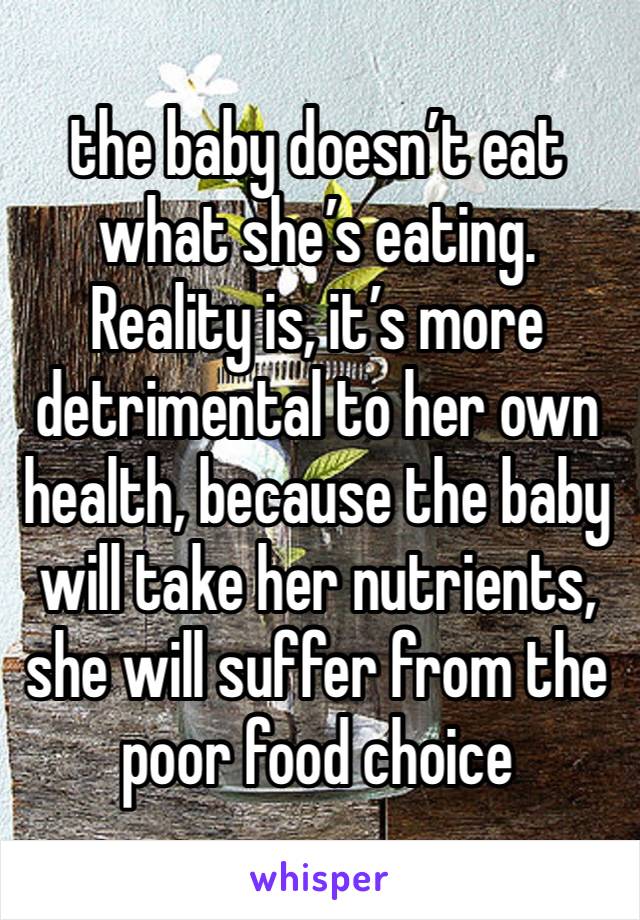 the baby doesn’t eat what she’s eating. Reality is, it’s more detrimental to her own health, because the baby will take her nutrients, she will suffer from the poor food choice