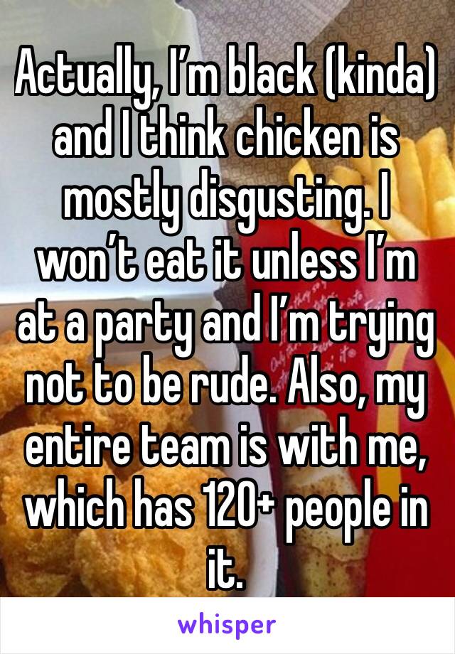 Actually, I’m black (kinda) and I think chicken is mostly disgusting. I won’t eat it unless I’m at a party and I’m trying not to be rude. Also, my entire team is with me, which has 120+ people in it.