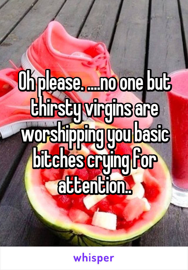 Oh please. ....no one but thirsty virgins are worshipping you basic bitches crying for attention..