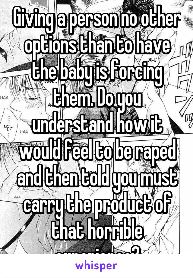 Giving a person no other options than to have the baby is forcing them. Do you understand how it would feel to be raped and then told you must carry the product of that horrible experience?