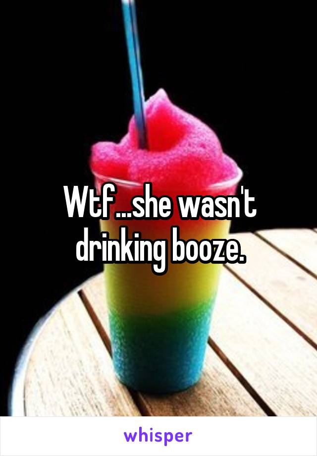 Wtf...she wasn't drinking booze.