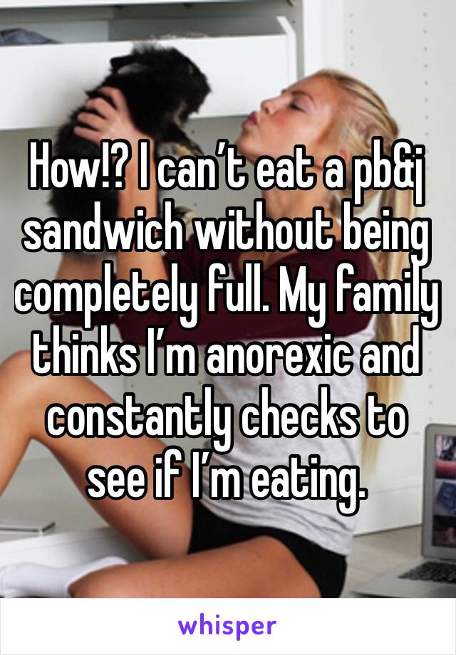 How!? I can’t eat a pb&j sandwich without being completely full. My family thinks I’m anorexic and constantly checks to see if I’m eating.