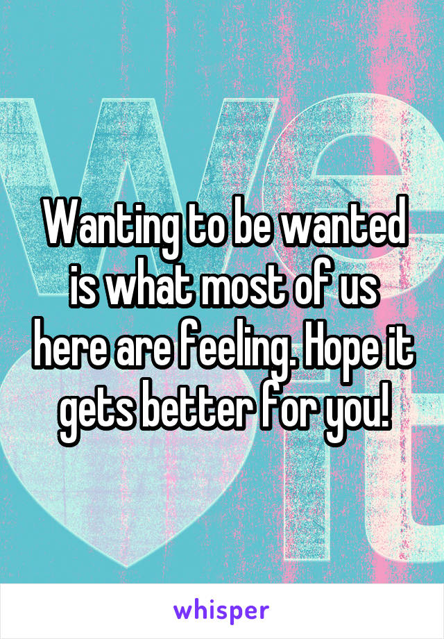 Wanting to be wanted is what most of us here are feeling. Hope it gets better for you!