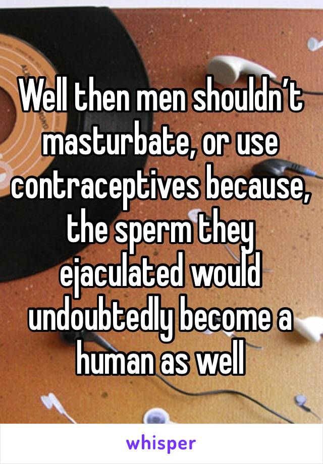 Well then men shouldn’t masturbate, or use contraceptives because, the sperm they ejaculated would undoubtedly become a human as well