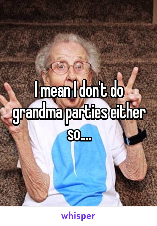 I mean I don't do grandma parties either so....