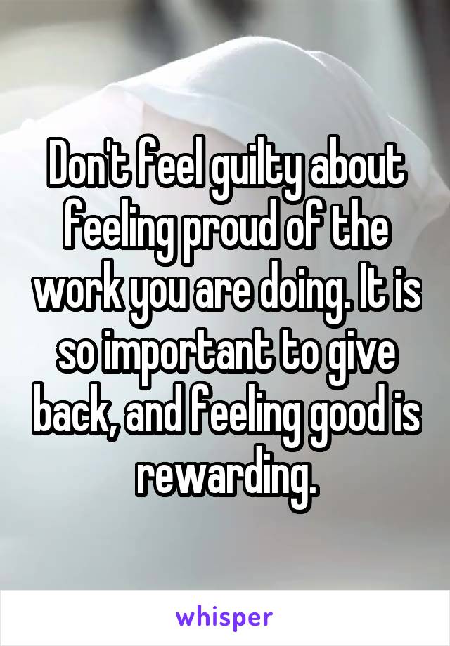 Don't feel guilty about feeling proud of the work you are doing. It is so important to give back, and feeling good is rewarding.