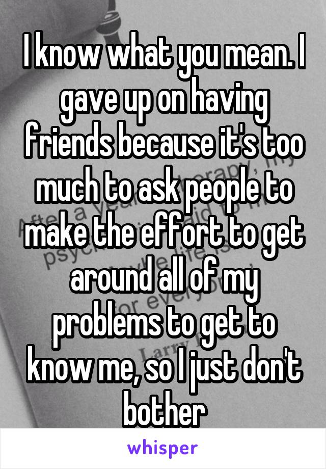 I know what you mean. I gave up on having friends because it's too much to ask people to make the effort to get around all of my problems to get to know me, so I just don't bother