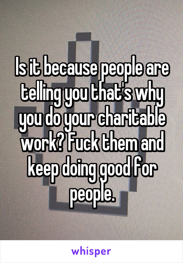 Is it because people are telling you that's why you do your charitable work? Fuck them and keep doing good for people.