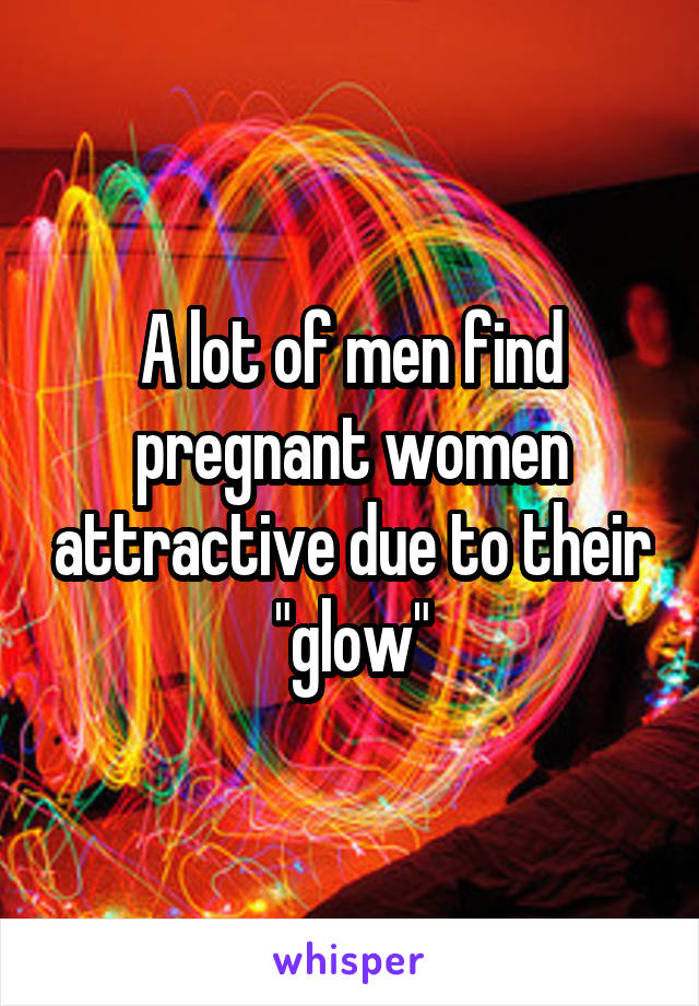 A lot of men find pregnant women attractive due to their "glow"