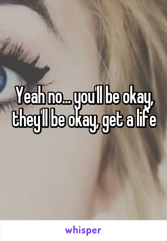 Yeah no... you'll be okay, they'll be okay, get a life 