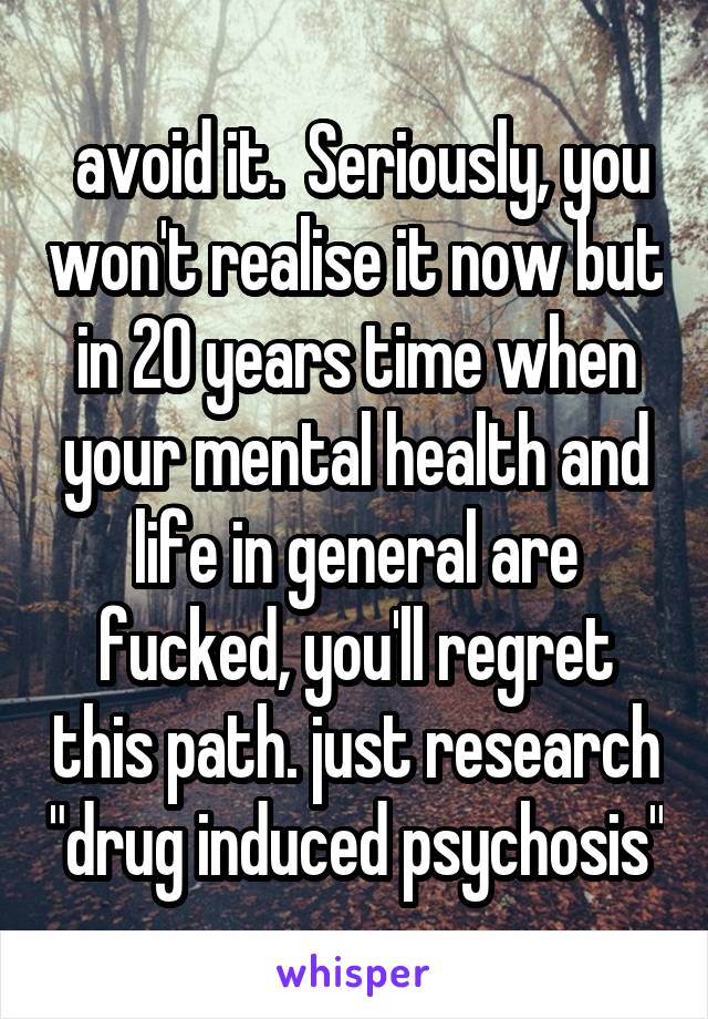  avoid it.  Seriously, you won't realise it now but in 20 years time when your mental health and life in general are fucked, you'll regret this path. just research "drug induced psychosis"