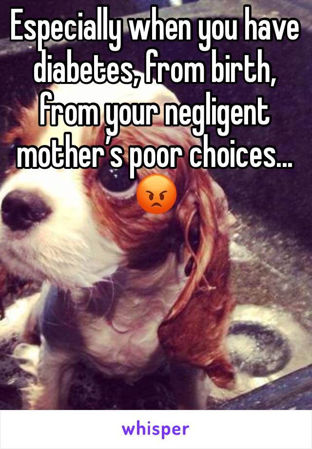 Especially when you have diabetes, from birth, from your negligent mother’s poor choices... 😡