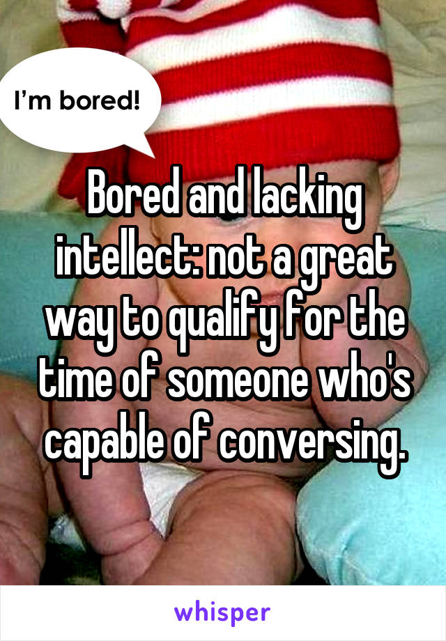 Bored and lacking intellect: not a great way to qualify for the time of someone who's capable of conversing.