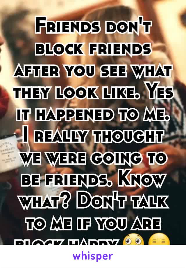 Friends don't block friends after you see what they look like. Yes it happened to me. I really thought we were going to be friends. Know what? Don't talk to me if you are block happy.🙄😑