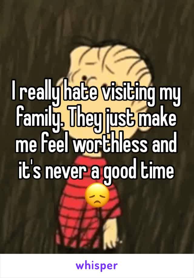 I really hate visiting my family. They just make me feel worthless and it's never a good time 😞