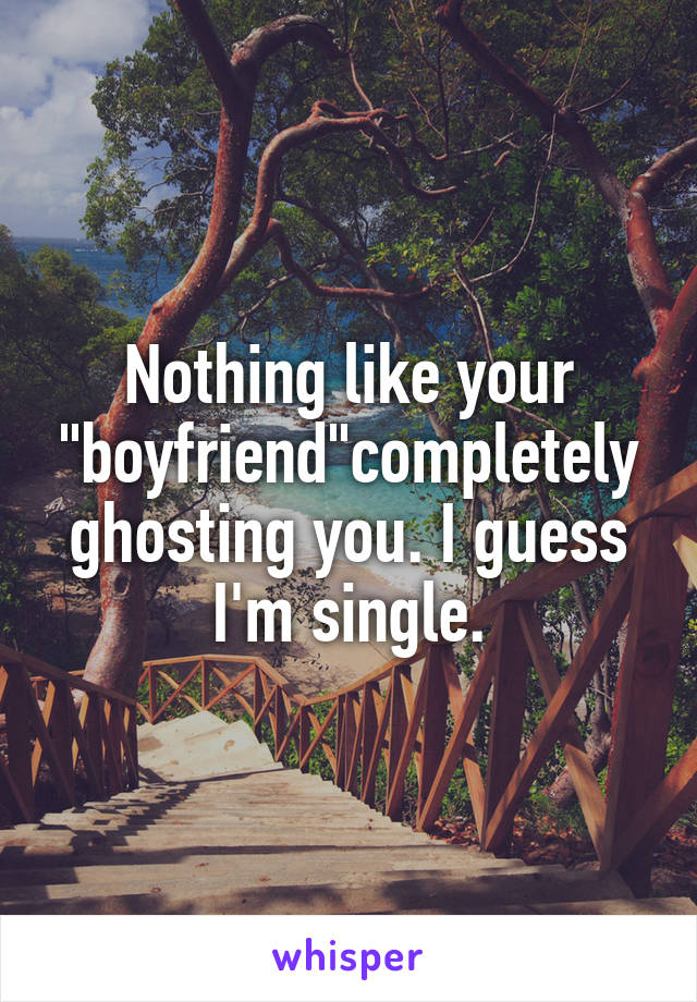 Nothing like your "boyfriend"completely ghosting you. I guess I'm single.