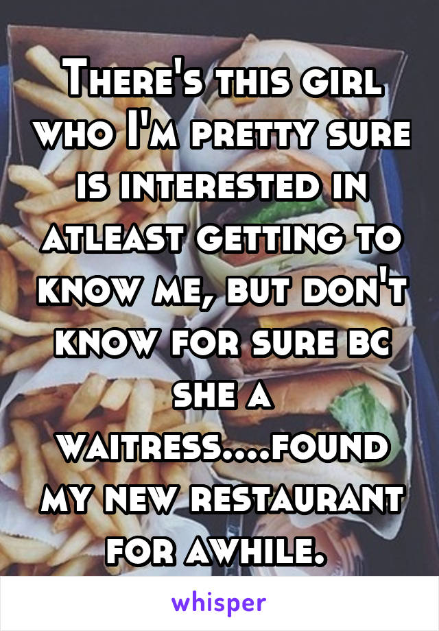 There's this girl who I'm pretty sure is interested in atleast getting to know me, but don't know for sure bc she a waitress....found my new restaurant for awhile. 