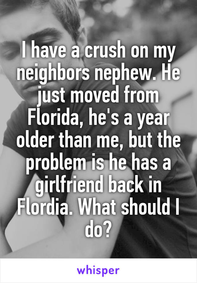 I have a crush on my neighbors nephew. He just moved from Florida, he's a year older than me, but the problem is he has a girlfriend back in Flordia. What should I do?