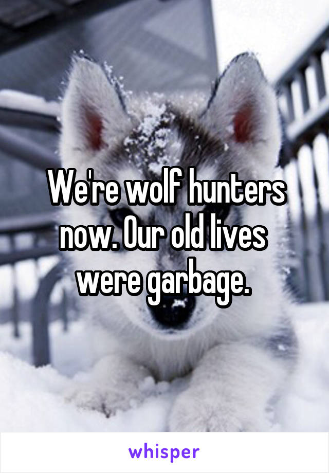 We're wolf hunters now. Our old lives 
were garbage. 