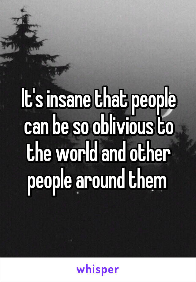 It's insane that people can be so oblivious to the world and other people around them 