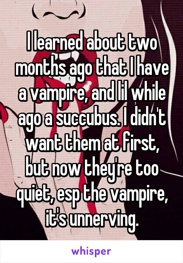 I learned about two months ago that I have a vampire, and lil while ago a succubus. I didn't want them at first, but now they're too quiet, esp the vampire, it's unnerving.