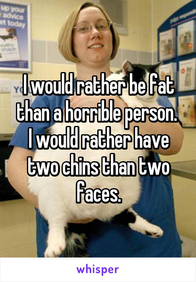 I would rather be fat than a horrible person. 
I would rather have two chins than two faces.