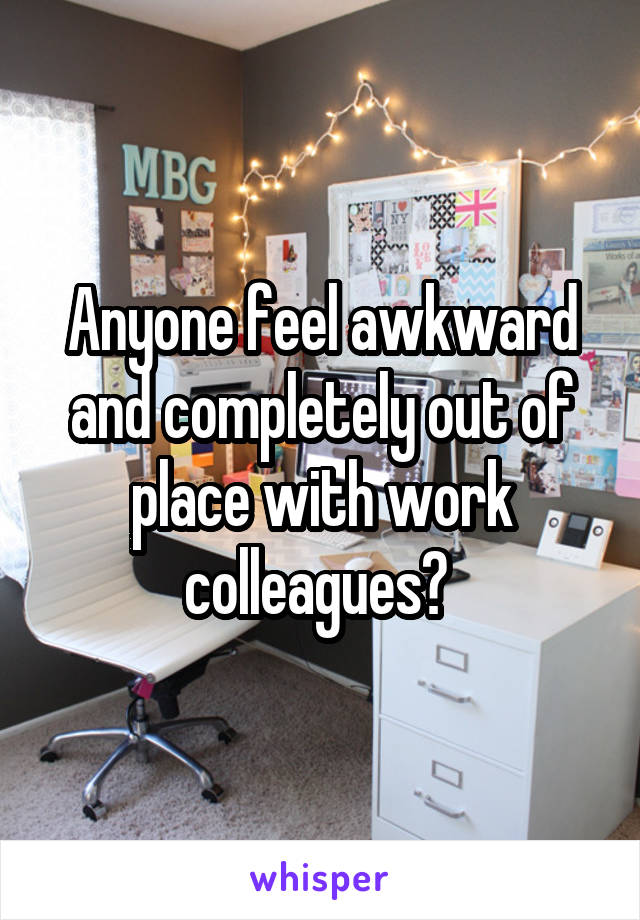 Anyone feel awkward and completely out of place with work colleagues? 