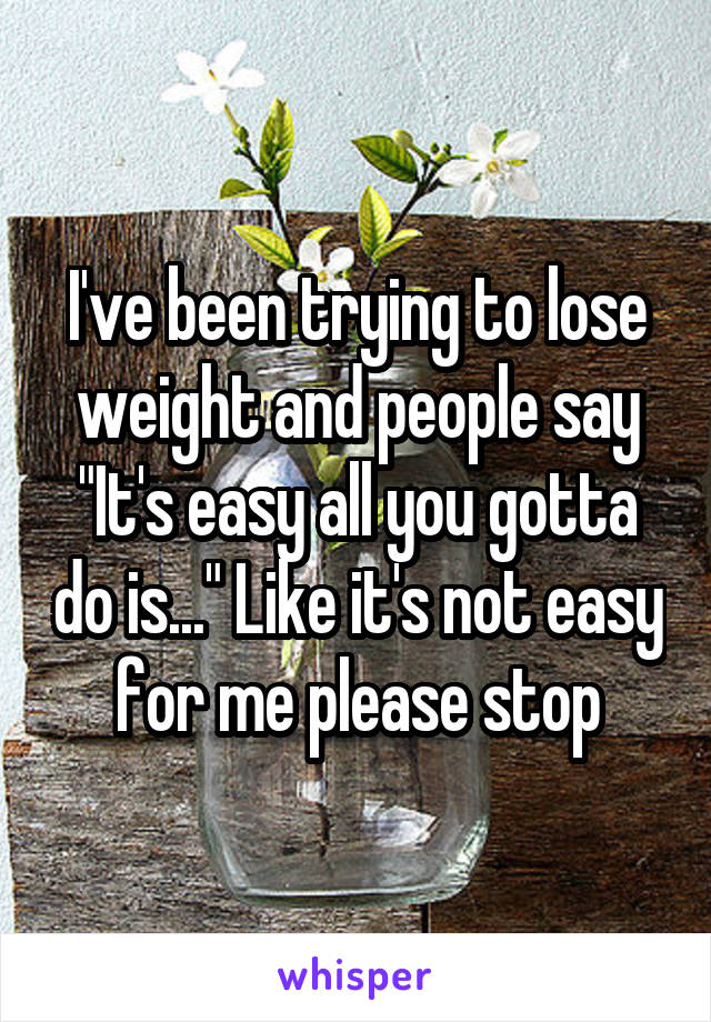 I've been trying to lose weight and people say "It's easy all you gotta do is..." Like it's not easy for me please stop