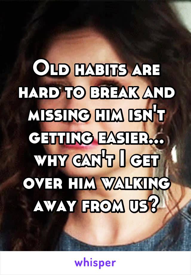 Old habits are hard to break and missing him isn't getting easier... why can't I get over him walking away from us?