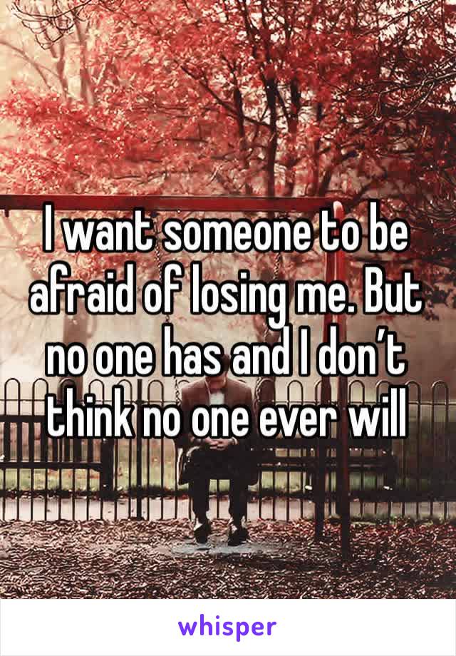 I want someone to be afraid of losing me. But no one has and I don’t think no one ever will 