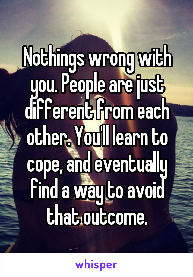 Nothings wrong with you. People are just different from each other. You'll learn to cope, and eventually find a way to avoid that outcome.