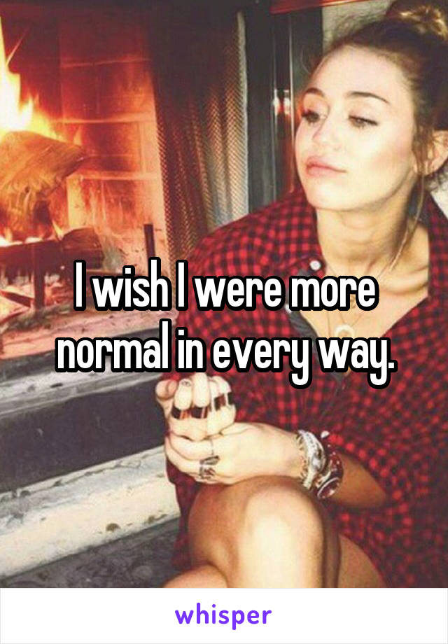 I wish I were more normal in every way.